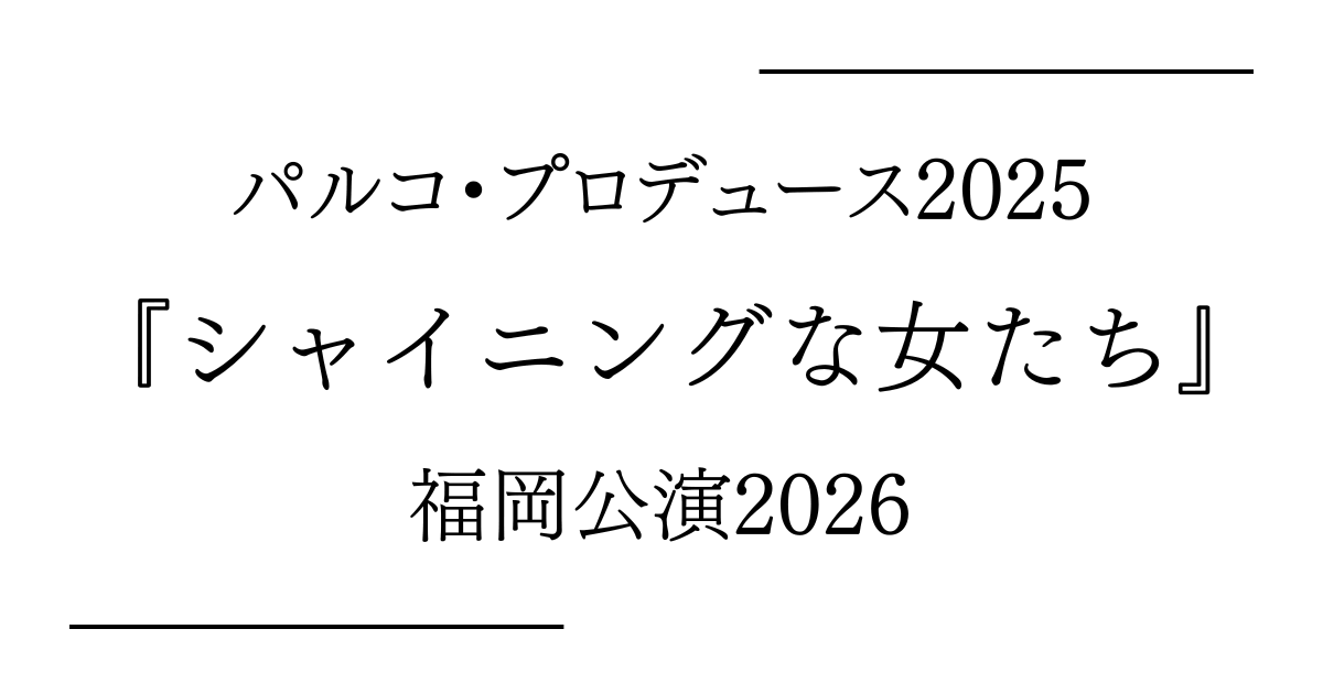 パルコ・プロデュース2025『シャイニングな女たち』福岡（福岡市民ホール 中ホール）公演日程・キャストスケジュール・チケット情報2026