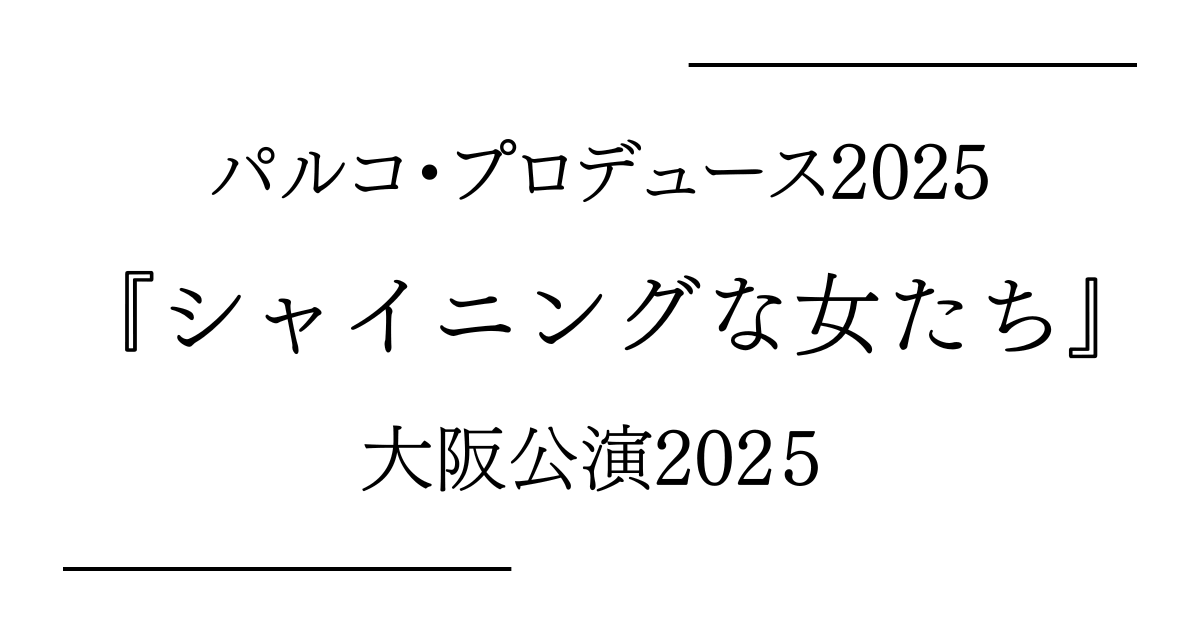 パルコ・プロデュース2025『シャイニングな女たち』大阪（森ノ宮ピロティホール）公演日程・キャストスケジュール・チケット情報2026